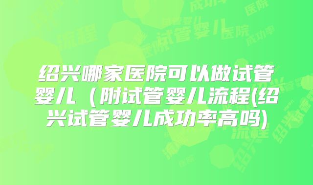 绍兴哪家医院可以做试管婴儿(附试管婴儿流程(绍兴试管婴儿成功率高吗)