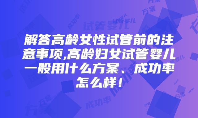 解答高龄女性试管前的注意事项,高龄妇女试管婴儿一般用什么方案、成功率怎么样！