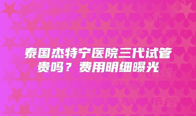 泰国杰特宁医院三代试管贵吗？费用明细曝光