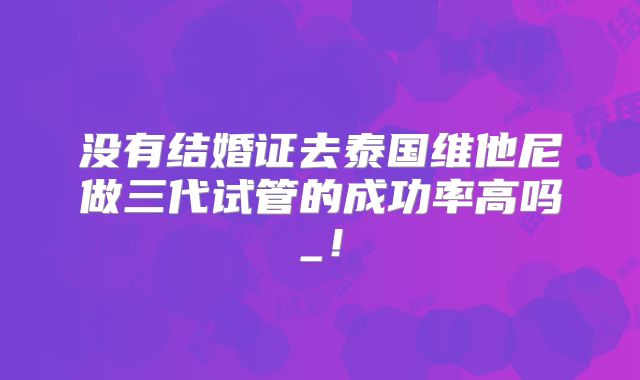 没有结婚证去泰国维他尼做三代试管的成功率高吗_!