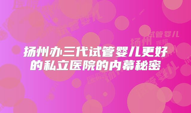扬州办三代试管婴儿更好的私立医院的内幕秘密