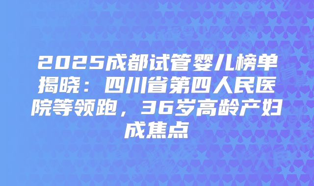 2025成都试管婴儿榜单揭晓:四川省第四人民医院等领跑,36岁高龄产妇成焦点
