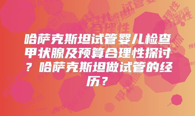 哈萨克斯坦试管婴儿检查甲状腺及预算合理性探讨？哈萨克斯坦做试管的经历？