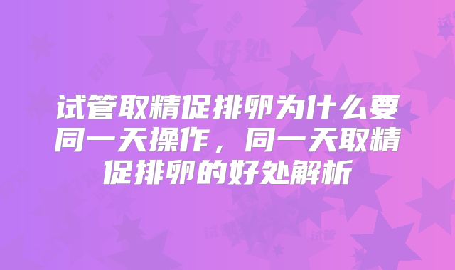 试管取精促排卵为什么要同一天操作，同一天取精促排卵的好处解析