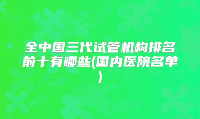 全中国三代试管机构排名前十有哪些(国内医院名单)