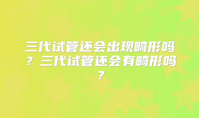 三代试管还会出现畸形吗？三代试管还会有畸形吗？