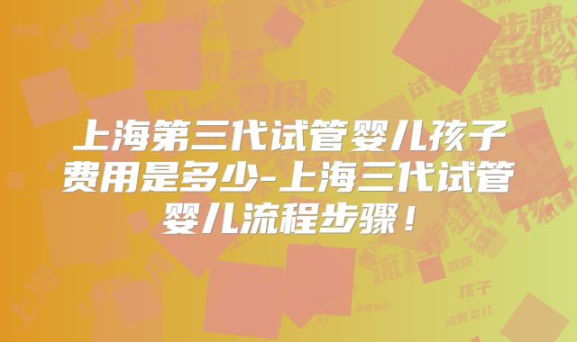 上海第三代试管婴儿孩子费用是多少-上海三代试管婴儿流程步骤！