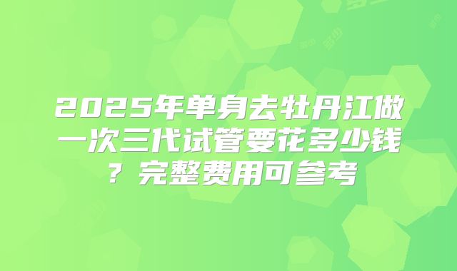 2025年单身去牡丹江做一次三代试管要花多少钱？完整费用可参考