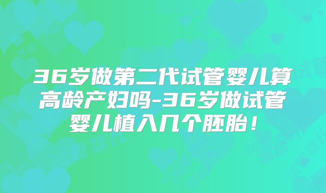 36岁做第二代试管婴儿算高龄产妇吗-36岁做试管婴儿植入几个胚胎!