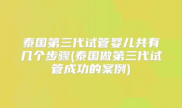 泰国第三代试管婴儿共有几个步骤(泰国做第三代试管成功的案例)