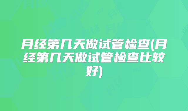 月经第几天做试管检查(月经第几天做试管检查比较好)