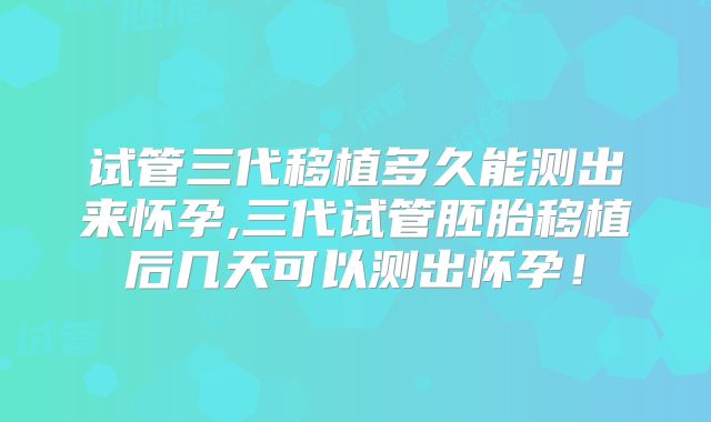 试管三代移植多久能测出来怀孕,三代试管胚胎移植后几天可以测出怀孕！