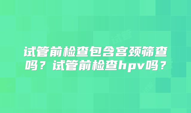 试管前检查包含宫颈筛查吗?试管前检查hpv吗?