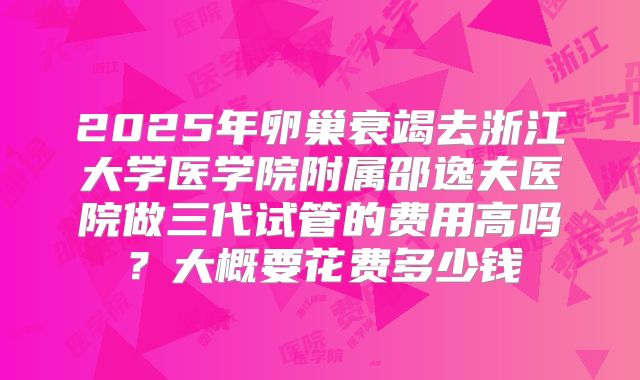 2025年卵巢衰竭去浙江大学医学院附属邵逸夫医院做三代试管的费用高吗?大概要花费多少钱