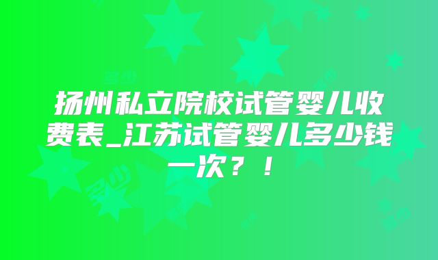 扬州私立院校试管婴儿收费表_江苏试管婴儿多少钱一次?!