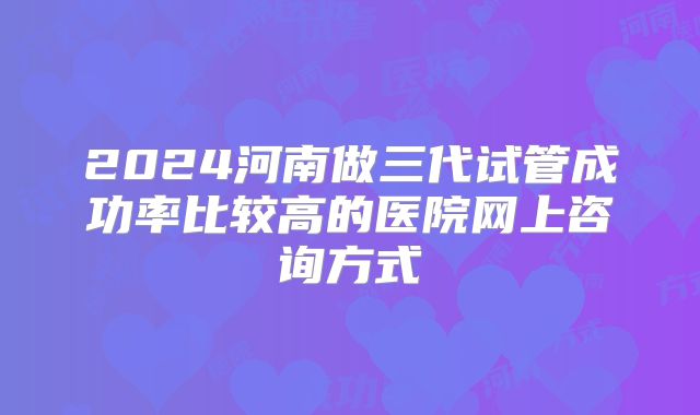 2024河南做三代试管成功率比较高的医院网上咨询方式