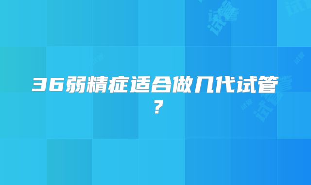 36弱精症适合做几代试管？