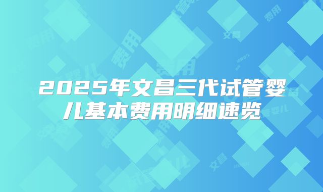 2025年文昌三代试管婴儿基本费用明细速览