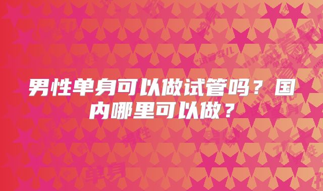 男性单身可以做试管吗?国内哪里可以做?