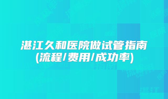 湛江久和医院做试管指南(流程/费用/成功率)