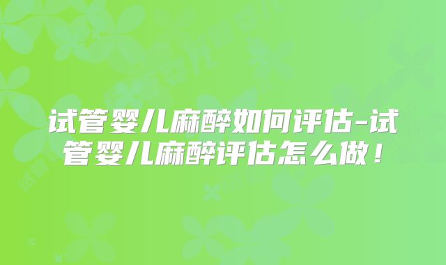试管婴儿麻醉如何评估-试管婴儿麻醉评估怎么做!