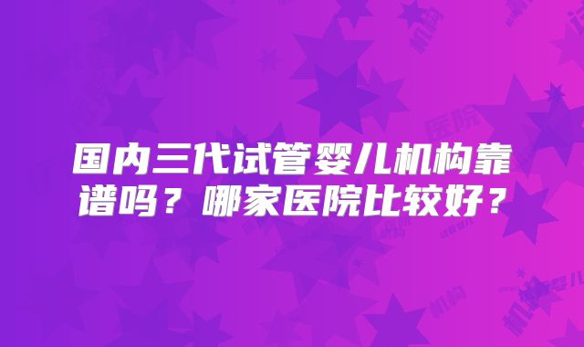 国内三代试管婴儿机构靠谱吗？哪家医院比较好？