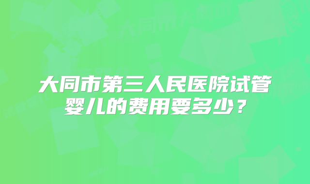 大同市第三人民医院试管婴儿的费用要多少？