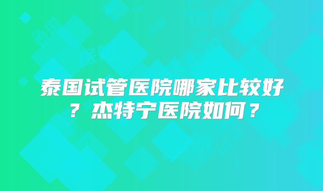泰国试管医院哪家比较好?杰特宁医院如何?