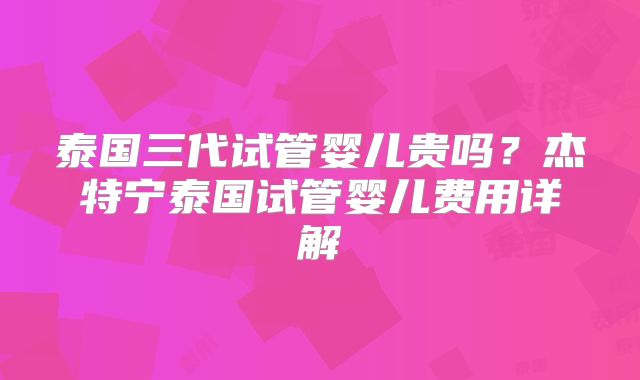 泰国三代试管婴儿贵吗?杰特宁泰国试管婴儿费用详解