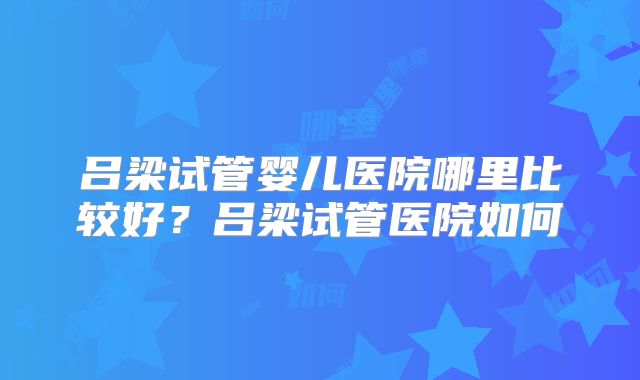 吕梁试管婴儿医院哪里比较好？吕梁试管医院如何