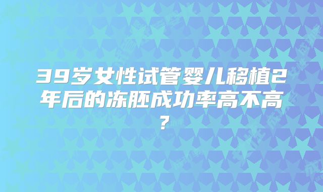 39岁女性试管婴儿移植2年后的冻胚成功率高不高?