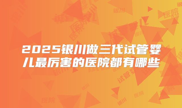 2025银川做三代试管婴儿最厉害的医院都有哪些