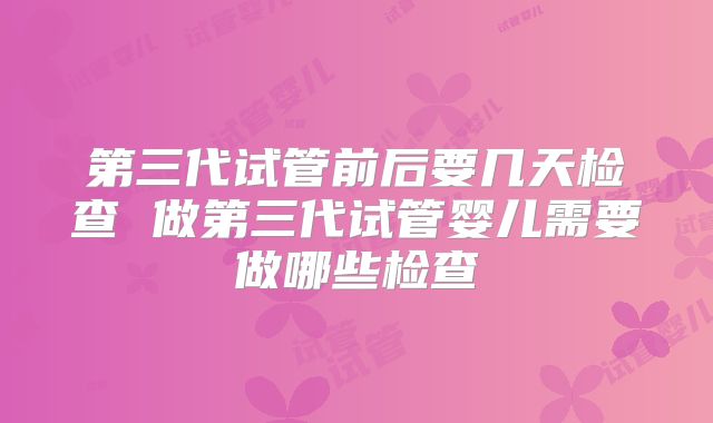 第三代试管前后要几天检查 做第三代试管婴儿需要做哪些检查