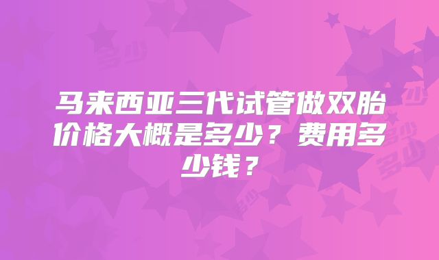 马来西亚三代试管做双胎价格大概是多少?费用多少钱?