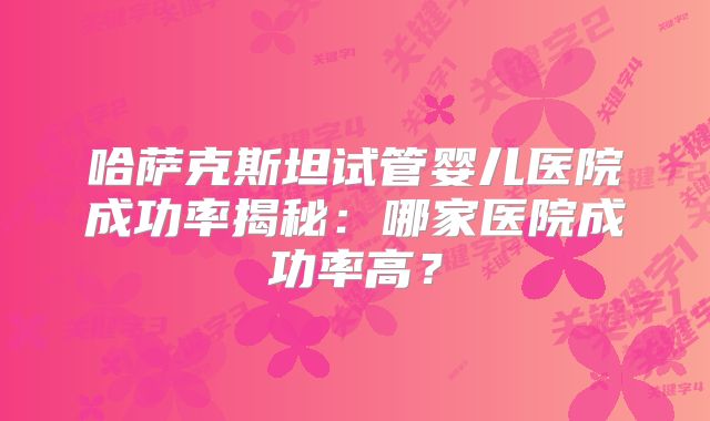 哈萨克斯坦试管婴儿医院成功率揭秘：哪家医院成功率高？