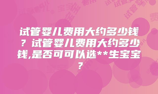 试管婴儿费用大约多少钱?试管婴儿费用大约多少钱,是否可可以选**生宝宝?