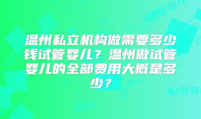 温州私立机构做需要多少钱试管婴儿？温州做试管婴儿的全部费用大概是多少？