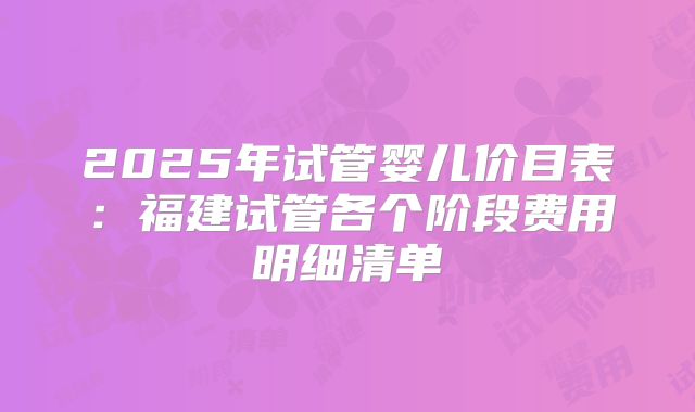 2025年试管婴儿价目表：福建试管各个阶段费用明细清单