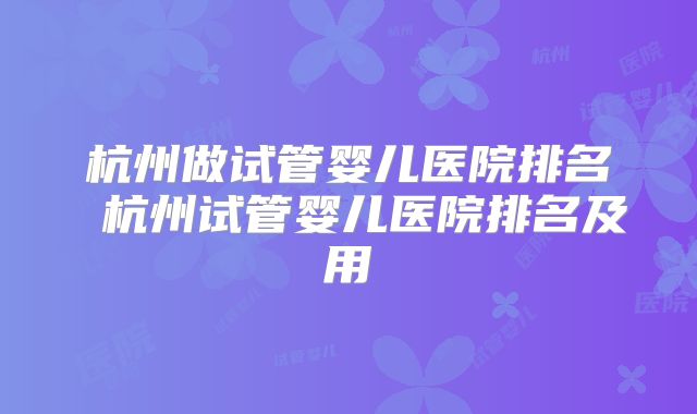 杭州做试管婴儿医院排名 杭州试管婴儿医院排名及用