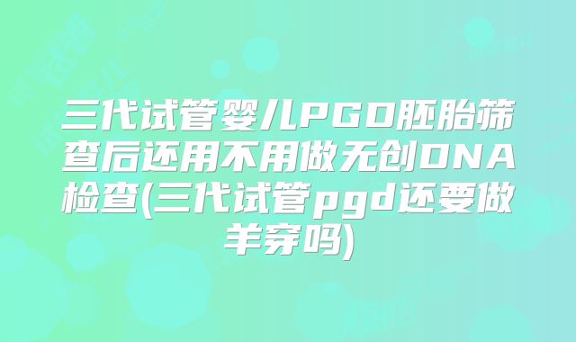 三代试管婴儿PGD胚胎筛查后还用不用做无创DNA检查(三代试管pgd还要做羊穿吗)