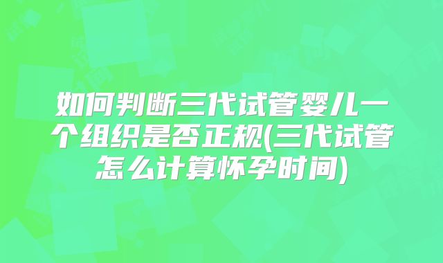 如何判断三代试管婴儿一个组织是否正规(三代试管怎么计算怀孕时间)