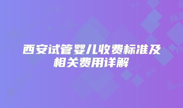 西安试管婴儿收费标准及相关费用详解