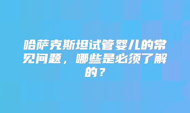 哈萨克斯坦试管婴儿的常见问题，哪些是必须了解的？
