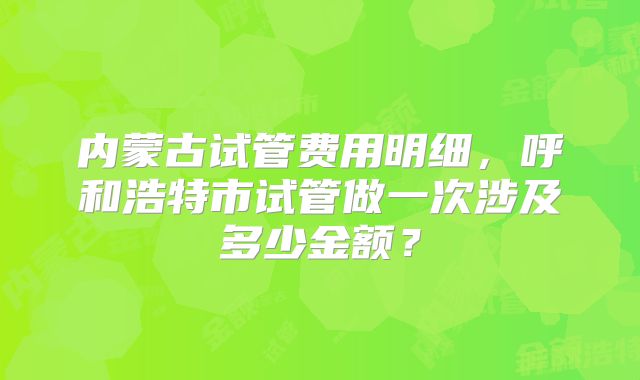 内蒙古试管费用明细,呼和浩特市试管做一次涉及多少金额?