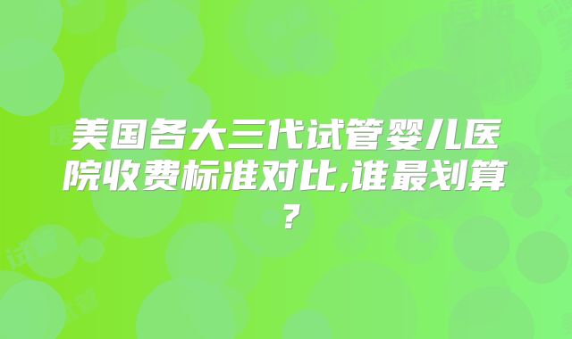 美国各大三代试管婴儿医院收费标准对比,谁最划算？