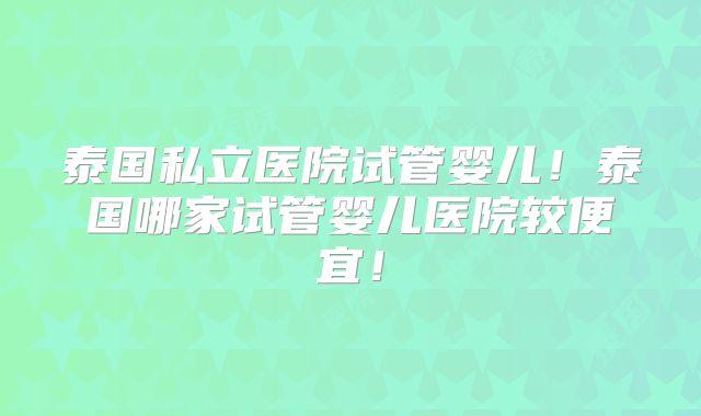 泰国私立医院试管婴儿！泰国哪家试管婴儿医院较便宜！