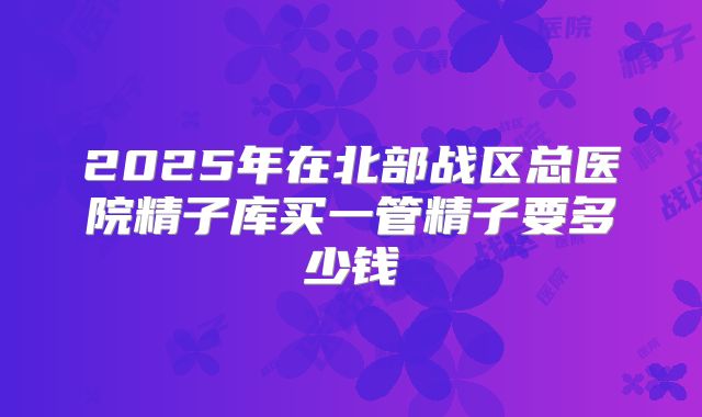 2025年在北部战区总医院精子库买一管精子要多少钱