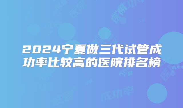 2024宁夏做三代试管成功率比较高的医院排名榜