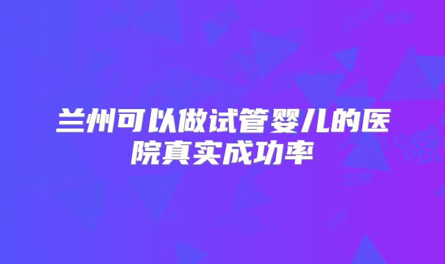 兰州可以做试管婴儿的医院真实成功率