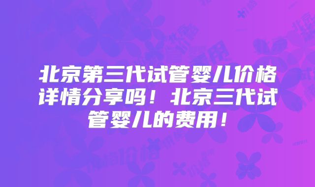北京第三代试管婴儿价格详情分享吗！北京三代试管婴儿的费用！